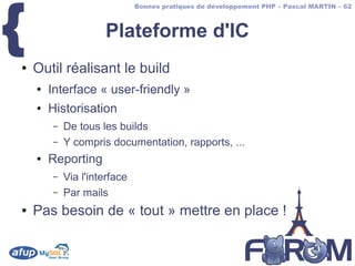 {
                              Bonnes pratiques de développement PHP – Pascal MARTIN – 62



                     Plateforme d'IC
●   Outil réalisant le build
    ●   Interface « user-friendly »
    ●   Historisation
        –   De tous les builds
        –   Y compris documentation, rapports, ...
    ●   Reporting
        –   Via l'interface
        –   Par mails
●   Pas besoin de « tout » mettre en place !
 