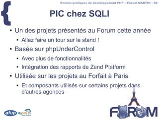 {
                        Bonnes pratiques de développement PHP – Pascal MARTIN – 68



                    PIC chez SQLI
●   Un des projets présentés au Forum cette année
    ●   Allez faire un tour sur le stand !
●   Basée sur phpUnderControl
    ●   Avec plus de fonctionnalités
    ●   Intégration des rapports de Zend Platform
●   Utilisée sur les projets au Forfait à Paris
    ●   Et composants utilisés sur certains projets dans
        d'autres agences
 