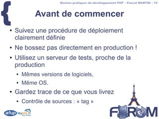 {
                       Bonnes pratiques de développement PHP – Pascal MARTIN – 72



             Avant de commencer
●   Suivez une procédure de déploiement
    clairement définie
●   Ne bossez pas directement en production !
●   Utilisez un serveur de tests, proche de la
    production
    ●   Mêmes versions de logiciels,
    ●   Même OS.
●   Gardez trace de ce que vous livrez
    ●   Contrôle de sources : « tag »
 
