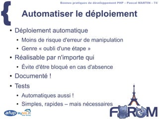 {
                       Bonnes pratiques de développement PHP – Pascal MARTIN – 74



        Automatiser le déploiement
●   Déploiement automatique
    ●   Moins de risque d'erreur de manipulation
    ●   Genre « oubli d'une étape »
●   Réalisable par n'importe qui
    ●   Évite d'être bloqué en cas d'absence
●   Documenté !
●   Tests
    ●   Automatiques aussi !
    ●   Simples, rapides – mais nécessaires
 