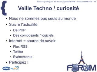 {
                       Bonnes pratiques de développement PHP – Pascal MARTIN – 79



           Veille Techno / curiosité
●   Nous ne sommes pas seuls au monde
●   Suivre l'actualité
    ●   De PHP
    ●   Des composants / logiciels
●   Internet = source de savoir
    ●   Flux RSS
    ●   Twitter
    ●   Événements
●   Participez !
 