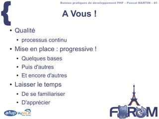 {
                        Bonnes pratiques de développement PHP – Pascal MARTIN – 81



                         A Vous !
●   Qualité
    ●   processus continu
●   Mise en place : progressive !
    ●   Quelques bases
    ●   Puis d'autres
    ●   Et encore d'autres
●   Laisser le temps
    ●   De se familiariser
    ●   D'apprécier
 