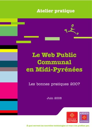 Atelier pratique




  Le Web Public
   Communal
en Midi-Pyrénées

  Les bonnes pratiques 2007


                      Juin 2008




À quoi servent les nouvelles technologies si vous n'en profitez pas.
 