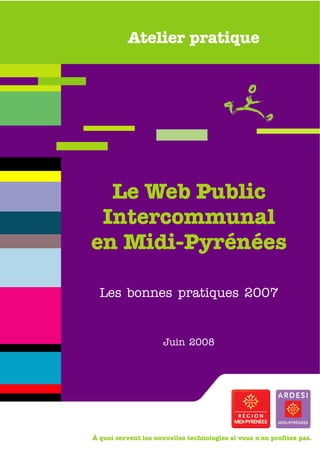 Atelier pratique




  Le Web Public
 Intercommunal
en Midi-Pyrénées

  Les bonnes pratiques 2007


                      Juin 2008




À quoi servent les nouvelles technologies si vous n'en profitez pas.
 