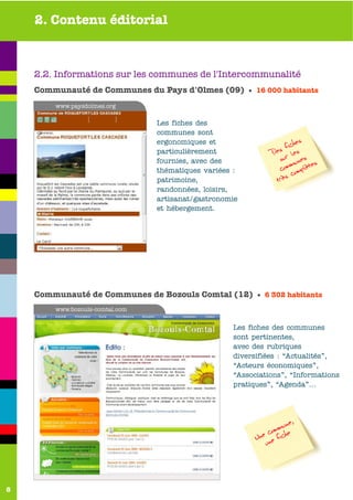 2. Contenu éditorial



    2.2. Informations sur les communes de l'Intercommunalité
    Communauté de Communes du Pays d'Olmes (09) • 16 000 habitants
        www.paysdolmes.org

                                 Les fiches des
                                 communes sont
                                 ergonomiques et                        es
                                                                    fich
                                 particulièrement              Des ur les
                                 fournies, avec des              s unes s
                                                                      m    e
                                 thématiques variées :           com omplèt
                                                                      c
                                 patrimoine,                    très
                                 randonnées, loisirs,
                                 artisanat/gastronomie
                                 et hébergement.




    Communauté de Communes de Bozouls Comtal (12) • 6 302 habitants
        www.bozouls-comtal.com


                                                    Les fiches des communes
                                                    sont pertinentes,
                                                    avec des rubriques
                                                    diversifiées : “Actualités”,
                                                    “Acteurs économiques”,
                                                    “Associations”, “Informations
                                                    pratiques”, “Agenda”...




                                                                    ne,
                                                              commu e
                                                          Une ne fich
                                                             u




8
 