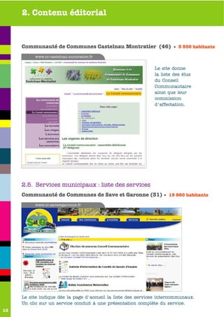 2. Contenu éditorial


     Communauté de Communes Castelnau Montratier (46) • 3 500 habitants
          www.cc-castelnau-montratier.fr


                                                              Le site donne
                                                              la liste des élus
                                                              du Conseil
                                                              Communautaire
                                                              ainsi que leur
                                                              commission
                                                              d'affectation.




     2.5. Services municipaux : liste des services
     Communauté de Communes de Save et Garonne (31) • 19 860 habitants
          www.cc-saveetgaronne.fr




     Le site indique dès la page d'accueil la liste des services intercommunaux.
     Un clic sur un service conduit à une présentation complète du service.
10
 