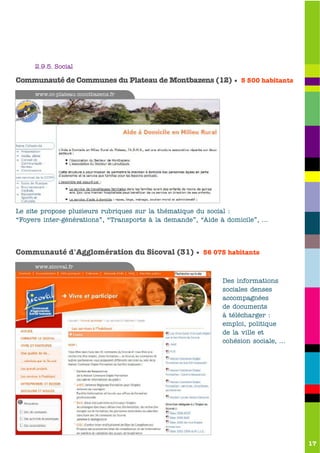 2.9.5. Social

Communauté de Communes du Plateau de Montbazens (12) • 5 500 habitants
     www.cc-plateau-montbazens.fr




Le site propose plusieurs rubriques sur la thématique du social :
“Foyers inter-générations”, “Transports à la demande”, “Aide à domicile”, …




Communauté d'Agglomération du Sicoval (31) • 56 075 habitants
     www.sicoval.fr

                                                             Des informations
                                                             sociales denses
                                                             accompagnées
                                                             de documents
                                                             à télécharger :
                                                             emploi, politique
                                                             de la ville et
                                                             cohésion sociale, …




                                                                                   17
 