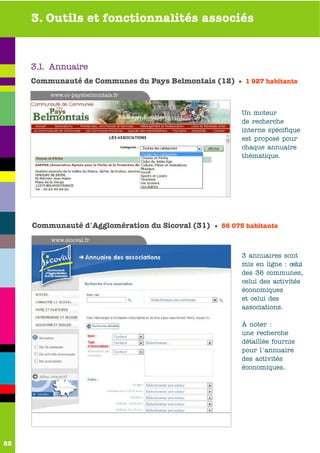 3. Outils et fonctionnalités associés



     3.1. Annuaire
     Communauté de Communes du Pays Belmontais (12) • 1 927 habitants
         www.cc-paysbelmontais.fr


                                                         Un moteur
                                                         de recherche
                                                         interne spécifique
                                                         est proposé pour
                                                         chaque annuaire
                                                         thématique.




     Communauté d'Agglomération du Sicoval (31) • 56 075 habitants
         www.sicoval.fr

                                                         3 annuaires sont
                                                         mis en ligne : celui
                                                         des 36 communes,
                                                         celui des activités
                                                         économiques
                                                         et celui des
                                                         associations.

                                                         À noter :
                                                         une recherche
                                                         détaillée fournie
                                                         pour l'annuaire
                                                         des activités
                                                         économiques.




22
 