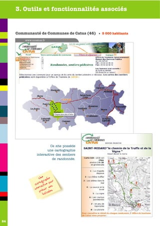 3. Outils et fonctionnalités associés


     Communauté de Communes de Catus (46) • 5 000 habitants
         www.cccatus.fr




                          Ce site possède
                        une cartographie
                 interactive des sentiers
                           de randonnée.




                    Une aphie
                    togr our
                car ctive p s
                    ra       e
                inte révoir s s
                    p llade
                       ba




24
 