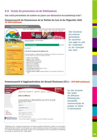 3.3. Outils de promotion et de fidélisation
Ces outils permettent de mettre en place une démarche de marketing viral*.

Communauté de Communes de la Vallée du Lot et du Vignoble (46)
16 000 habitants

         www.cc-lot-vignoble.fr


                                                                                                          Des fonctions
                                                                                                          pro-actives
                                                                                                          permettent
                                                                                                          de convertir
                                                                                                          une page en pdf,
                                                                                                          de l'imprimer
                                                                                                          ou de l'envoyer
                                                                                                          par mail.




Communauté d'Agglomération du Grand Toulouse (31) • 576 250 habitants
         www.grandtoulouse.org

                                                                                                         Le site propose
                                                                                                         des listes
                                                                                                         de diffusion
                                                                                                         thématiques :
                                                                                                         actualités,
                                                                                                         communiqués de
                                                                                                         presse ou lettre
                                                                                                         d'information.




*Marketing viral : technique de promotion sur Internet, parfois involontaire, reposant sur une logique
proche du bouche à oreille : les internautes eux-mêmes deviennent vecteurs de la marque ou du service
en l'utilisant (marketing viral passif) ou bien en le recommandant à leurs connaissances (marketing
viral actif). (Le Journal du Net - Mars 2007).

                                                                                                                             25
 