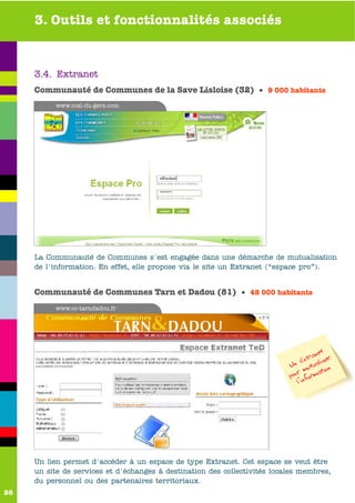 3. Outils et fonctionnalités associés



     3.4. Extranet
     Communauté de Communes de la Save Lisloise (32) • 9 000 habitants
          www.ccsl-du-gers.com




     La Communauté de Communes s'est engagée dans une démarche de mutualisation
     de l'information. En effet, elle propose via le site un Extranet (“espace pro”).


     Communauté de Communes Tarn et Dadou (81) • 48 000 habitants
          www.cc-tarndadou.fr




                                                                                      net
                                                                               E  xtra liser
                                                                           Un mutua ion
                                                                                        t
                                                                           pour nforma
                                                                              l’i




     Un lien permet d'accéder à un espace de type Extranet. Cet espace se veut être
     un site de services et d'échanges à destination des collectivités locales membres,
     du personnel ou des partenaires territoriaux.
26
 
