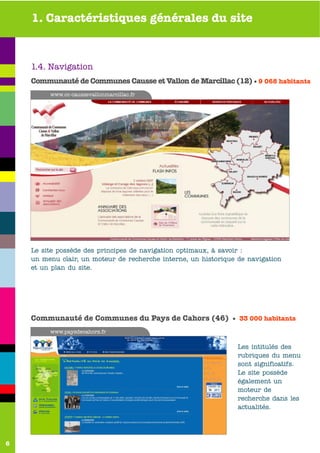 1. Caractéristiques générales du site



    1.4. Navigation
    Communauté de Communes Causse et Vallon de Marcillac (12) • 9 068 habitants
         www.cc-caussevallonmarcillac.fr




    Le site possède des principes de navigation optimaux, à savoir :
    un menu clair, un moteur de recherche interne, un historique de navigation
    et un plan du site.




    Communauté de Communes du Pays de Cahors (46) • 33 000 habitants
         www.paysdecahors.fr

                                                                 Les intitulés des
                                                                 rubriques du menu
                                                                 sont significatifs.
                                                                 Le site possède
                                                                 également un
                                                                 moteur de
                                                                 recherche dans les
                                                                 actualités.




6
 