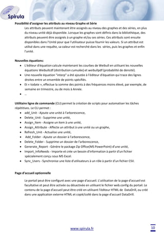 Possibilité d’assigner les attributs au niveau Graphe et Série
Les attributs peuvent maintenant être assignés au niveau des graphes et des séries, en plus
du niveau unité déjà disponible. Lorsque les graphes sont définis dans la bibliothèque, des
attributs peuvent être assignés à un graphe et/ou ses séries. Ces attributs sont ensuite
disponibles dans l'Unité pour que l'utilisateur puisse fournir les valeurs. Si un attribut est
utilisé dans une requête, sa valeur est recherché dans les séries, puis les graphes et enfin
l'unité.
Nouvelles équations:
L'éditeur d'équation calcule maintenant les courbes de Weibull en utilisant les nouvelles
équations Weibullcdf (distribution cumulée) et weibullpdf (probabilité de densité).
Une nouvelle équation "interp" a été ajoutée à l'éditeur d'équation qui trace des lignes
droites entre un ensemble de points spécifiés.
Et « todate », effectue la somme des points à des fréquences moins élevé, par exemple, de
semaine en trimestre, ou de mois à Année.
…
Utilitaire ligne de commande (CLI) permet la création de scripts pour automatiser les tâches
répétitives. Le CLI permet :
add_Unit - Ajoute une unité à l'arborescence,
Delete_Unit - Supprime une unité,
Assign_Item - Assigne un item à une unité,
Assign_Attribute - Affecte un attribut à une unité ou un graphe,
Refresh_Unit - Actualise une unité,
Add_Folder - Ajoute un dossier à l'arborescence,
Delete_Folder - Supprime un dossier de l'arborescence,
Generate_Report - Génère le package Zip Office(MS PowerPoint) d’une unité,
Import_InfoNeeds - Importe et crée un besoin d'information à partir d'un fichier
spécialement conçu sous MS Excel.
Sync_Users - Synchronise une liste d'utilisateurs à un rôle à partir d'un fichier CSV.

Page d’accueil optionnelle
Le portail peut être configuré avec une page d'accueil. L'utilisation de la page d'accueil est
facultative et peut être activée ou désactivée en utilisant le fichier web.config du portail. Le
contenu de la page d'accueil peut être créé en utilisant l'éditeur HTML de DataDrill, ou créé
dans une application externe HTML et copié/collé dans la page d'accueil DataDrill.

www.spirula.fr

10

 