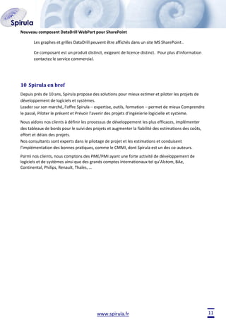 Nouveau composant DataDrill WebPart pour SharePoint
Les graphes et grilles DataDrill peuvent être affichés dans un site MS SharePoint .
Ce composant est un produit distinct, exigeant de licence distinct. Pour plus d’information
contactez le service commercial.

10 Spirula en bref
Depuis près de 10 ans, Spirula propose des solutions pour mieux estimer et piloter les projets de
développement de logiciels et systèmes.
Leader sur son marché, l’offre Spirula – expertise, outils, formation – permet de mieux Comprendre
le passé, Piloter le présent et Prévoir l’avenir des projets d’ingénierie logicielle et système.
Nous aidons nos clients à définir les processus de développement les plus efficaces, implémenter
des tableaux de bords pour le suivi des projets et augmenter la fiabilité des estimations des coûts,
effort et délais des projets.
Nos consultants sont experts dans le pilotage de projet et les estimations et conduisent
l’implémentation des bonnes pratiques, comme le CMMI, dont Spirula est un des co-auteurs.
Parmi nos clients, nous comptons des PME/PMI ayant une forte activité de développement de
logiciels et de systèmes ainsi que des grands comptes internationaux tel qu’Alstom, BAe,
Continental, Philips, Renault, Thales, …

www.spirula.fr

11

 