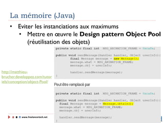 www.freelancertech.net
La mémoire (Java)
• Eviter les instanciations aux maximums
• Mettre en œuvre le Design pattern Object Pool
(réutilisation des objets)
http://matthieu-
brucher.developpez.com/tutor
iels/conception/object-Pool/
 