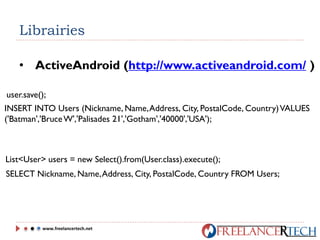 Librairies
• ActiveAndroid (http://www.activeandroid.com/ )
user.save();
INSERT INTO Users (Nickname, Name,Address, City, PostalCode, Country)VALUES
('Batman','BruceW','Palisades 21','Gotham','40000','USA');
List<User> users = new Select().from(User.class).execute();
SELECT Nickname, Name,Address, City, PostalCode, Country FROM Users;
www.freelancertech.net
 