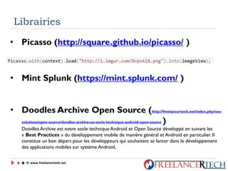 Librairies
• Picasso (http://square.github.io/picasso/ )
• Mint Splunk (https://mint.splunk.com/ )
• Doodles Archive Open Source (http://freelancertech.net/index.php/nos-
solutions/open-source/doodles-archive-un-socle-technique-android-open-source )
Doodles Archive est notre socle technique Android et Open Source développé en suivant les
« Best Practices » du développement mobile de manière général et Android en particulier. Il
constitue un bon départ pour les développeurs qui souhaitent se lancer dans le développement
des applications mobiles sur système Android,
www.freelancertech.net
 