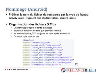 Nommage (Android)
• Préfixer le nom du fichier de ressource par le type de layout :
activity_main ; fragment_list_etudiant ; item_student_name
• Organisation des fichiers XMLs
• Un attribut par ligne, indenté d'espaces
• android:id toujours en tant que premier attribut
• les android:layout_**** toujours en haut après android:id
• l'attribut style tout en bas
www.freelancertech.net
[1]
 