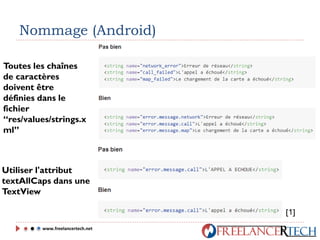 Nommage (Android)
Toutes les chaînes
de caractères
doivent être
définies dans le
fichier
“res/values/strings.x
ml”
Utiliser l'attribut
textAllCaps dans une
TextView
www.freelancertech.net
[1]
 