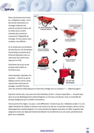 Nous connaissons tous le jeu
du « téléphone arabe » où le
but est de transmettre un
message oralement du
premier au dernier joueur de
la chaîne (sans se faire
entendre des autres) en
conservant l'intégralité du
message. Et nous savons tous
combien c’est difficile !
Je ne résiste pas à la tentation
de vous fournir une illustration
humoristique (variante de la
fameuse balançoire sous un
arbre que nous avons tous
aperçue ici et là).
Illustration de ce qui arrive
lorsque cette chaîne ne
fonctionne pas.
Autre exemple, répondez à la
question : « Qu'est-ce qui se
déplace ventre à terre, laisse
souvent des traces de son
passage, surveille l'horizon
avec des antennes télescopiques et reste bien protégé sous sa carapace ? »… Réponse page 6.
Exprimé comme cela, nous pourrions être fatalistes et dire « mission impossible »… d’autant que,
dans le cas de développement système/logiciel, ce n’est pas une phrase, mais un ensemble de
phrases (exigences) qu’il va falloir transmettre…
Heureusement les règles « du jeux » sont différentes ! Si dans le jeu du « téléphone arabe » il y a la
règle interdisant de répéter la phrase à son voisin si ce dernier n'a pas bien compris, dans le cas du
développement système/logiciel, il y a la (ou plutôt les) règle(s) inverse(s). En effet, la gestion des
exigences inclut une règle permettant de détecter les incohérences et une autre, permettant de
gérer leur traçabilité.

www.spirula.fr

2

 