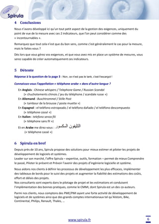 4 Conclusions
Nous n’avons développé ici qu’un tout petit aspect de la gestion des exigences, uniquement du
point de vue de la mesure avec ces 2 indicateurs, que l’on peut considérer comme des
« incontournables ».
Remarquez que tout cela n’est que du bon sens, comme c’est généralement le cas pour la mesure,
mais le faites-vous ?
Dès lors que vous gérez vos exigences, et que vous avez mis en place un système de mesures, vous
serez capable de créer automatiquement ces indicateurs.

5 Détente
Réponse à la question de la page 3 : Non, ce n'est pas le tank, c'est l'escargot !
Connaissez-vous l’appellation « téléphone arabe » dans d’autre langue ?
En Anglais : Chinese whispers / Telephone Game / Russian Scandal
(« chuchotements chinois / jeu du téléphone / scandale russe »)
En Allemand : Buschtrommel / Stille Post
(« tambour de la brousse / poste muette »)
En Espagnol : el teléfono estropeado / el teléfono dañado / el teléfono descompuesto
(« téléphone cassé »)
En Italien : telefono senza fili
(« téléphone sans fil »)
Et en Arabe me direz-vous :
(« téléphone cassé »)

6 Spirula en bref
Depuis près de 10 ans, Spirula propose des solutions pour mieux estimer et piloter les projets de
développement de logiciels et systèmes.
Leader sur son marché, l’offre Spirula – expertise, outils, formation – permet de mieux Comprendre
le passé, Piloter le présent et Prévoir l’avenir des projets d’ingénierie logicielle et système.
Nous aidons nos clients à définir les processus de développement les plus efficaces, implémenter
des tableaux de bords pour le suivi des projets et augmenter la fiabilité des estimations des coûts,
effort et délais des projets.
Nos consultants sont experts dans le pilotage de projet et les estimations et conduisent
l’implémentation des bonnes pratiques, comme le CMMI, dont Spirula est un des co-auteurs.
Parmi nos clients, nous comptons des PME/PMI ayant une forte activité de développement de
logiciels et de systèmes ainsi que des grands comptes internationaux tel qu’Alstom, BAe,
Continental, Philips, Renault, Thales, …

www.spirula.fr

6

 