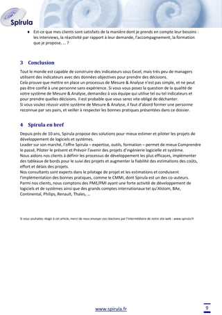 Est-ce que mes clients sont satisfaits de la manière dont je prends en compte leur besoins :
les interviews, la réactivité par rapport à leur demande, l’accompagnement, la formation
que je propose, … ?

3 Conclusion
Tout le monde est capable de construire des indicateurs sous Excel, mais très peu de managers
utilisent des indicateurs avec des données objectives pour prendre des décisions.
Cela prouve que mettre en place un processus de Mesure & Analyse n’est pas simple, et ne peut
pas être confié à une personne sans expérience. Si vous vous posez la question de la qualité de
votre système de Mesure & Analyse, demandez à vos équipe qui utilise tel ou tel indicateurs et
pour prendre quelles décisions. Il est probable que vous serez vite obligé de déchanter.
Si vous voulez réussir votre système de Mesure & Analyse, il faut d’abord former une personne
reconnue par ses pairs, et veiller à respecter les bonnes pratiques présentées dans ce dossier.

4 Spirula en bref
Depuis près de 10 ans, Spirula propose des solutions pour mieux estimer et piloter les projets de
développement de logiciels et systèmes.
Leader sur son marché, l’offre Spirula – expertise, outils, formation – permet de mieux Comprendre
le passé, Piloter le présent et Prévoir l’avenir des projets d’ingénierie logicielle et système.
Nous aidons nos clients à définir les processus de développement les plus efficaces, implémenter
des tableaux de bords pour le suivi des projets et augmenter la fiabilité des estimations des coûts,
effort et délais des projets.
Nos consultants sont experts dans le pilotage de projet et les estimations et conduisent
l’implémentation des bonnes pratiques, comme le CMMI, dont Spirula est un des co-auteurs.
Parmi nos clients, nous comptons des PME/PMI ayant une forte activité de développement de
logiciels et de systèmes ainsi que des grands comptes internationaux tel qu’Alstom, BAe,
Continental, Philips, Renault, Thales, …

Si vous souhaitez réagir à cet article, merci de nous envoyer vos réactions par l’intermédiaire de notre site web : www.spirula.fr

www.spirula.fr

9

 