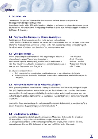 1 Introduction
Ce document fait partie d’un ensemble de documents sur les « Bonnes pratiques » de
développement de logiciels et systèmes.
Nous allons étudier ici les difficultés, les pièges à éviter, et les bonnes pratiques à mettre en œuvre
pour avoir des indicateurs utiles. Cela passe par la mise en place d’un processus appelé « Processus
de Mesure & Analyse ».

1.1 Pourquoi les deux mots « Mesure & Analyse »
Il est important de comprendre ces deux mots, qui sont indissociables.
Le réel bénéfice de la mesure ne vient pas de la collecte des données mais des décisions prises suite
à l'analyse de ces données. La mesure seule ne sert à rien, c’est de la perte de temps et d’argent.
De même, tenter d’analyser sans données, c’est juste donner un avis.

1.2 Quelques adages …
« Vous ne pouvez pas contrôler ce que vous ne pouvez pas mesurer. »
« Sans données, vous n’êtes qu’un avis de plus. »
« Plus loin on regarde vers le passé, plus loin on voit vers l'avenir. »
« En Dieu nous croyons, tous les autres doivent apporter des données. »
« Ce qui peut être mesuré peut être fait »

Tom deMarco
Derek Wenmoth
Winston Churchill
W. Edwards Deming
John E. Jones

Ces adages nous rappellent que :
il n’y a que ce qui est mesuré qui est tangible et que seul ce qui est tangible est réalisable
plus vous disposez de données historiques, plus vous êtes est capable de prévoir le futur et/ou de
l’influencer.

1.3 Pourquoi le processus de Mesure & Analyse ?
Parce que la majorité des entreprises ne savent pas construire d’indicateurs de pilotage de projet.
Tant qu’il s’agit de mesurer du temps, de l’argent, ou des hommes – tout ce qui est directement
« comptable », les indicateurs sont individuellement correctes. Mais ces indicateurs ne sont pas
suffisants pour le pilotage opérationnel (ce n’est pas en regardant son relevé bancaire qu’on pilote
sa voiture).
La première étape pour produire des indicateurs utiles consiste à répondre à la question : qu’ai-je
besoin de savoir ou d’apprendre pour piloter mon activité ?

1.4 L’indicateur de pilotage
La maîtrise des projets est vitale pour les entreprises. Mais moins de la moitié des projets se
déroulent bien. La majorité sont hors délai ou budget, ou même arrêtés.
Les entreprises savent dire combien elles dépensent sur les projets, mais ne savent pas dire,
lorsqu’elles ont dépensé 30% du budget, si il y a bien eu 30% du projet développé.

www.spirula.fr

1

 