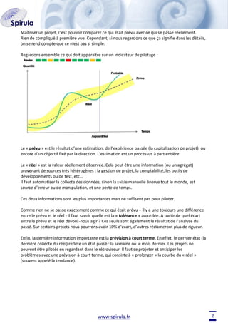 Maîtriser un projet, c’est pouvoir comparer ce qui était prévu avec ce qui se passe réellement.
Rien de compliqué à première vue. Cependant, si nous regardons ce que ça signifie dans les détails,
on se rend compte que ce n’est pas si simple.
Regardons ensemble ce qui doit apparaître sur un indicateur de pilotage :

Le « prévu » est le résultat d’une estimation, de l’expérience passée (la capitalisation de projet), ou
encore d’un objectif fixé par la direction. L’estimation est un processus à part entière.
Le « réel » est la valeur réellement observée. Cela peut être une information (ou un agrégat)
provenant de sources très hétérogènes : la gestion de projet, la comptabilité, les outils de
développements ou de test, etc…
Il faut automatiser la collecte des données, sinon la saisie manuelle énerve tout le monde, est
source d’erreur ou de manipulation, et une perte de temps.
Ces deux informations sont les plus importantes mais ne suffisent pas pour piloter.
Comme rien ne se passe exactement comme ce qui était prévu – il y a une toujours une différence
entre le prévu et le réel - il faut savoir quelle est la « tolérance » accordée. A partir de quel écart
entre le prévu et le réel devons-nous agir ? Ces seuils sont également le résultat de l’analyse du
passé. Sur certains projets nous pourrons avoir 10% d’écart, d’autres réclameront plus de rigueur.
Enfin, la dernière information importante est la prévision à court terme. En effet, le dernier état (la
dernière collecte du réel) reflète un état passé : la semaine ou le mois dernier. Les projets ne
peuvent être pilotés en regardant dans le rétroviseur. Il faut se projeter et anticiper les
problèmes avec une prévision à court terme, qui consiste à « prolonger » la courbe du « réel »
(souvent appelé la tendance).

www.spirula.fr

2

 