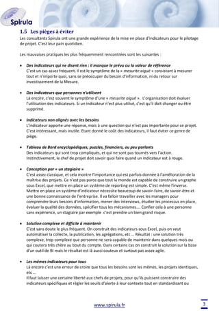 1.5 Les pièges à éviter
Les consultants Spirula ont une grande expérience de la mise en place d’indicateurs pour le pilotage
de projet. C’est leur pain quotidien.
Les mauvaises pratiques les plus fréquemment rencontrées sont les suivantes :
Des indicateurs qui ne disent rien : il manque le prévu ou la valeur de référence
C’est un cas assez fréquent. Il est le symptôme de la « mesurite aiguë » consistant à mesurer
tout et n’importe quoi, sans se préoccuper du besoin d’information, ni du retour sur
investissement de la Mesure.
Des indicateurs que personnes n’utilisent
Là encore, c’est souvent le symptôme d’une « mesurite aiguë ». L’organisation doit évaluer
l’utilisation des indicateurs. Si un indicateur n’est plus utilisé, c’est qu’il doit changer ou être
supprimé.
Indicateurs non alignés avec les besoins
L’indicateur apporte une réponse, mais à une question qui n’est pas importante pour ce projet.
C’est intéressant, mais inutile. Etant donné le coût des indicateurs, il faut éviter ce genre de
piège.
Tableau de Bord encyclopédiques, puzzles, financiers, ou peu parlants
Des indicateurs qui sont trop compliqués, et qui ne sont pas tournés vers l’action.
Instinctivement, le chef de projet doit savoir quoi faire quand un indicateur est à rouge.
Conception par « un stagiaire »
C’est assez classique, et cela montre l’importance qui est parfois donnée à l’amélioration de la
maîtrise des projets. Ce n’est pas parce que tout le monde est capable de construire un graphe
sous Excel, que mettre en place un système de reporting est simple. C’est même l’inverse.
Mettre en place un système d’indicateur nécessite beaucoup de savoir-faire, de savoir-être et
une bonne connaissance de l’entreprise. Il va falloir travailler avec les managers pour
comprendre leurs besoins d’information, mener des interviews, étudier les processus en place,
évaluer la qualité des données, spécifier tous les mécanismes…. Confier cela à une personne
sans expérience, un stagiaire par exemple c’est prendre un bien grand risque.
Solution complexe et difficile à maintenir
C’est sans doute le plus fréquent. On construit des indicateurs sous Excel, puis on veut
automatiser la collecte, la publication, les agrégations, etc … Résultat : une solution très
complexe, trop complexe que personne ne sera capable de maintenir dans quelques mois ou
qui coutera très chère au bout du compte. Dans certains cas on construit la solution sur la base
d’un outil de BI mais le résultat est là aussi couteux et surtout pas assez agile.
Les mêmes indicateurs pour tous
Là encore c’est une erreur de croire que tous les besoins sont les mêmes, les projets identiques,
etc …
Il faut laisser une certaine liberté aux chefs de projets, pour qu’ils puissent construire des
indicateurs spécifiques et régler les seuils d’alerte à leur contexte tout en standardisant ou

www.spirula.fr

3

 