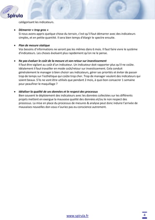 catégorisant les indicateurs.
Démarrer « trop gros »
Si nous avons appris quelque chose du terrain, c’est qu’il faut démarrer avec des indicateurs
simples, et en petite quantité. Il sera bien temps d’élargir le spectre ensuite.
Plan de mesure statique
Vos besoins d’informations ne seront pas les mêmes dans 6 mois. Il faut faire vivre le système
d’indicateurs. Les choses évoluent plus rapidement qu’on ne le pense.
Ne pas évaluer le coût de la mesure et son retour sur investissement
Il faut être vigilant au coût d’un indicateur. Un indicateur doit rapporter plus qu’il ne coûte.
Idéalement il faut travailler en mode coût/retour sur investissement. Cela conduit
généralement le manager à bien choisir ses indicateurs, gérer ses priorités et éviter de passer
trop de temps sur l’esthétique qui coûte trop cher. Trop de manager veulent des indicateurs qui
soient beaux. S’ils ne vont être utilisés que pendant 2 mois, à quoi bon consacrer 1 semaine
pour peaufiner le maquillage ?
Idéaliser la qualité de ses données et le respect des processus
Bien souvent le déploiement des indicateurs avec les données collectées sur les différents
projets mettent en exergue la mauvaise qualité des données et/ou le non respect des
processus. La mise en place du processus de mesures & analyse peut donc induire l’arrivée de
mauvaises nouvelles don vous n’auriez pas eu conscience autrement.

www.spirula.fr

4

 