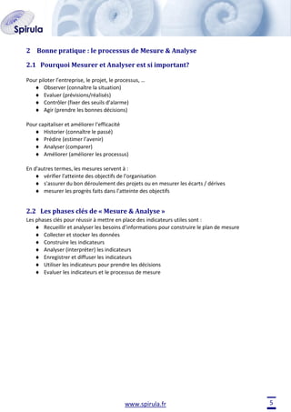2 Bonne pratique : le processus de Mesure & Analyse
2.1 Pourquoi Mesurer et Analyser est si important?
Pour piloter l’entreprise, le projet, le processus, …
Observer (connaître la situation)
Evaluer (prévisions/réalisés)
Contrôler (fixer des seuils d’alarme)
Agir (prendre les bonnes décisions)
Pour capitaliser et améliorer l’efficacité
Historier (connaître le passé)
Prédire (estimer l’avenir)
Analyser (comparer)
Améliorer (améliorer les processus)
En d'autres termes, les mesures servent à :
vérifier l'atteinte des objectifs de l'organisation
s'assurer du bon déroulement des projets ou en mesurer les écarts / dérives
mesurer les progrès faits dans l'atteinte des objectifs

2.2 Les phases clés de « Mesure & Analyse »
Les phases clés pour réussir à mettre en place des indicateurs utiles sont :
Recueillir et analyser les besoins d’informations pour construire le plan de mesure
Collecter et stocker les données
Construire les indicateurs
Analyser (interpréter) les indicateurs
Enregistrer et diffuser les indicateurs
Utiliser les indicateurs pour prendre les décisions
Evaluer les indicateurs et le processus de mesure

www.spirula.fr

5

 