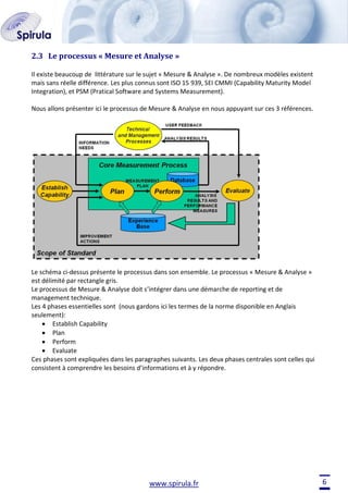 2.3 Le processus « Mesure et Analyse »
Il existe beaucoup de littérature sur le sujet « Mesure & Analyse ». De nombreux modèles existent
mais sans réelle différence. Les plus connus sont ISO 15 939, SEI CMMI (Capability Maturity Model
Integration), et PSM (Pratical Software and Systems Measurement).
Nous allons présenter ici le processus de Mesure & Analyse en nous appuyant sur ces 3 références.

Le schéma ci-dessus présente le processus dans son ensemble. Le processus « Mesure & Analyse »
est délimité par rectangle gris.
Le processus de Mesure & Analyse doit s’intégrer dans une démarche de reporting et de
management technique.
Les 4 phases essentielles sont (nous gardons ici les termes de la norme disponible en Anglais
seulement):
Establish Capability
Plan
Perform
Evaluate
Ces phases sont expliquées dans les paragraphes suivants. Les deux phases centrales sont celles qui
consistent à comprendre les besoins d’informations et à y répondre.

www.spirula.fr

6

 