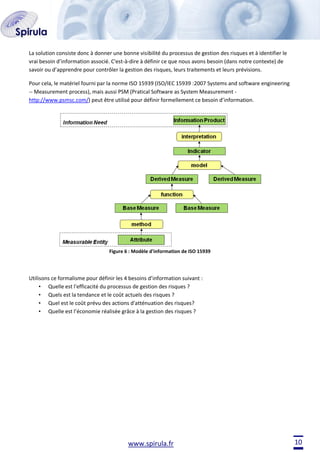 La solution consiste donc à donner une bonne visibilité du processus de gestion des risques et à identifier le
vrai besoin d’information associé. C'est-à-dire à définir ce que nous avons besoin (dans notre contexte) de
savoir ou d’apprendre pour contrôler la gestion des risques, leurs traitements et leurs prévisions.
Pour cela, le matériel fourni par la norme ISO 15939 (ISO/IEC 15939 :2007 Systems and software engineering
-- Measurement process), mais aussi PSM (Pratical Software as System Measurement http://www.psmsc.com/) peut être utilisé pour définir formellement ce besoin d’information.

Figure 6 : Modèle d'information de ISO 15939

Utilisons ce formalisme pour définir les 4 besoins d’information suivant :
• Quelle est l'efficacité du processus de gestion des risques ?
• Quels est la tendance et le coût actuels des risques ?
• Quel est le coût prévu des actions d'atténuation des risques?
• Quelle est l’économie réalisée grâce à la gestion des risques ?

www.spirula.fr

10

 