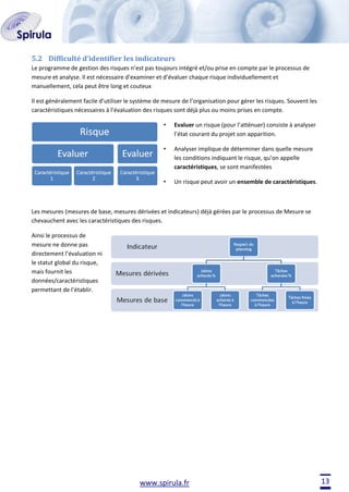 5.2 Difficulté d’identifier les indicateurs
Le programme de gestion des risques n’est pas toujours intégré et/ou prise en compte par le processus de
mesure et analyse. Il est nécessaire d’examiner et d’évaluer chaque risque individuellement et
manuellement, cela peut être long et couteux
Il est généralement facile d’utiliser le système de mesure de l’organisation pour gérer les risques. Souvent les
caractéristiques nécessaires à l’évaluation des risques sont déjà plus ou moins prises en compte.
•

Evaluer un risque (pour l’atténuer) consiste à analyser
l’état courant du projet son apparition.

•

Analyser implique de déterminer dans quelle mesure
les conditions indiquant le risque, qu’on appelle
caractéristiques, se sont manifestées

•

Un risque peut avoir un ensemble de caractéristiques.

Les mesures (mesures de base, mesures dérivées et indicateurs) déjà gérées par le processus de Mesure se
chevauchent avec les caractéristiques des risques.
Ainsi le processus de
mesure ne donne pas
directement l’évaluation ni
le statut global du risque,
mais fournit les
données/caractéristiques
permettant de l’établir.

www.spirula.fr

13

 