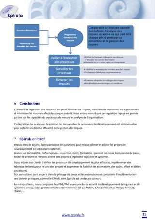 6 Conclusions
L’objectif de la gestion des risques n’est pas d’éliminer les risques, mais bien de maximiser les opportunités
et minimiser les mauvais effets des risques avérés. Nous avons montré que cette gestion repose en grande
parties sur les capacités du processus de mesure et analyse de l’organisation.
L’intégration des pratiques de gestion des risques dans le processus de développement est indispensable
pour obtenir une bonne efficacité de la gestion des risques.

7 Spirula en bref
Depuis près de 10 ans, Spirula propose des solutions pour mieux estimer et piloter les projets de
développement de logiciels et systèmes.
Leader sur son marché, l’offre Spirula – expertise, outils, formation – permet de mieux Comprendre le passé,
Piloter le présent et Prévoir l’avenir des projets d’ingénierie logicielle et systèmes.
Nous aidons nos clients à définir les processus de développement les plus efficaces, implémenter des
tableaux de bords pour le suivi des projets et augmenter la fiabilité des estimations des coûts, effort et délais
des projets.
Nos consultants sont experts dans le pilotage de projet et les estimations et conduisent l’implémentation
des bonnes pratiques, comme le CMMI, dont Spirula est un des co-auteurs.
Parmi nos clients, nous comptons des PME/PMI ayant une forte activité de développement de logiciels et de
systèmes ainsi que des grands comptes internationaux tel qu’Alstom, BAe, Continental, Philips, Renault,
Thales, …

www.spirula.fr

15

 