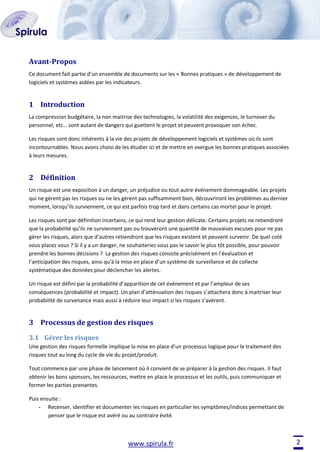 Avant-Propos
Ce document fait partie d’un ensemble de documents sur les « Bonnes pratiques » de développement de
logiciels et systèmes aidées par les indicateurs.

1 Introduction
La compression budgétaire, la non maitrise des technologies, la volatilité des exigences, le turnover du
personnel, etc… sont autant de dangers qui guettent le projet et peuvent provoquer son échec.
Les risques sont donc inhérents à la vie des projets de développement logiciels et systèmes où ils sont
incontournables. Nous avons choisi de les étudier ici et de mettre en exergue les bonnes pratiques associées
à leurs mesures.

2 Définition
Un risque est une exposition à un danger, un préjudice ou tout autre événement dommageable. Les projets
qui ne gèrent pas les risques ou ne les gèrent pas suffisamment bien, découvriront les problèmes au dernier
moment, lorsqu’ils surviennent, ce qui est parfois trop tard et dans certains cas mortel pour le projet.
Les risques sont par définition incertains, ce qui rend leur gestion délicate. Certains projets ne retiendront
que la probabilité qu’ils ne surviennent pas ou trouveront une quantité de mauvaises excuses pour ne pas
gérer les risques, alors que d’autres retiendront que les risques existent et peuvent survenir. De quel coté
vous placez vous ? Si il y a un danger, ne souhaiteriez vous pas le savoir le plus tôt possible, pour pouvoir
prendre les bonnes décisions ? La gestion des risques consiste précisément en l’évaluation et
l’anticipation des risques, ainsi qu'à la mise en place d’un système de surveillance et de collecte
systématique des données pour déclencher les alertes.
Un risque est défini par la probabilité d’apparition de cet événement et par l'ampleur de ses
conséquences (probabilité et impact). Un plan d’atténuation des risques s’attachera donc à maitriser leur
probabilité de survenance mais aussi à réduire leur impact si les risques s’avèrent.

3 Processus de gestion des risques
3.1 Gérer les risques
Une gestion des risques formelle implique la mise en place d’un processus logique pour le traitement des
risques tout au long du cycle de vie du projet/produit.
Tout commence par une phase de lancement où il convient de se préparer à la gestion des risques. Il faut
obtenir les bons sponsors, les ressources, mettre en place le processus et les outils, puis communiquer et
former les parties prenantes.
Puis ensuite :
- Recenser, identifier et documenter les risques en particulier les symptômes/indices permettant de
penser que le risque est avéré ou au contraire évité.

www.spirula.fr

2

 