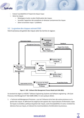 –

Evaluer la probabilité et l’impact de chaque risque
Gérer les risques
– Développer et acter un plan d’atténuation des risques.
– Surveiller l’apparition des symptômes et réévaluer constamment les risques
– Gérer la transition risque -> problème

3.2 La gestion des risques suivant l’ISO
Voici le processus de gestion des risques selon les normes en vigueur.

Figure 1 : IEEE - Software Risk Management Process Model (std 1540-2001)

Ce standard est aligné sur ISO/IEC “Software Engineering: Systeme and Software engineering - Life Cycle
Processes, Risk Management” (Std 16085:2006). En voici quelques détails:
1. « Technical and Management Processes », qui est l’influence et les liens des autres processus sur la
gestion des risques. Ils définissent les exigences de la gestion des risques (besoins d’information, types
de risques à considérer, politique de gestion des risques, seuils d’acceptabilité). En outre, ils dictent les
décisions face aux risques, et induisent les recommandations d’amélioration du processus.

www.spirula.fr

3

 