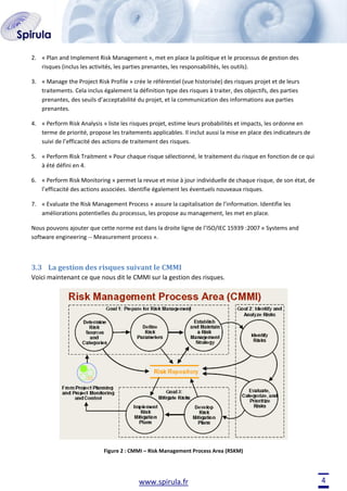 2. « Plan and Implement Risk Management », met en place la politique et le processus de gestion des
risques (inclus les activités, les parties prenantes, les responsabilités, les outils).
3. « Manage the Project Risk Profile » crée le référentiel (vue historisée) des risques projet et de leurs
traitements. Cela inclus également la définition type des risques à traiter, des objectifs, des parties
prenantes, des seuils d’acceptabilité du projet, et la communication des informations aux parties
prenantes.
4. « Perform Risk Analysis » liste les risques projet, estime leurs probabilités et impacts, les ordonne en
terme de priorité, propose les traitements applicables. Il inclut aussi la mise en place des indicateurs de
suivi de l’efficacité des actions de traitement des risques.
5. « Perform Risk Traitment » Pour chaque risque sélectionné, le traitement du risque en fonction de ce qui
à été défini en 4.
6. « Perform Risk Monitoring » permet la revue et mise à jour individuelle de chaque risque, de son état, de
l’efficacité des actions associées. Identifie également les éventuels nouveaux risques.
7. « Evaluate the Risk Management Process » assure la capitalisation de l’information. Identifie les
améliorations potentielles du processus, les propose au management, les met en place.
Nous pouvons ajouter que cette norme est dans la droite ligne de l’ISO/IEC 15939 :2007 « Systems and
software engineering -- Measurement process ».

3.3 La gestion des risques suivant le CMMI
Voici maintenant ce que nous dit le CMMI sur la gestion des risques.

Figure 2 : CMMI – Risk Management Process Area (RSKM)

www.spirula.fr

4

 