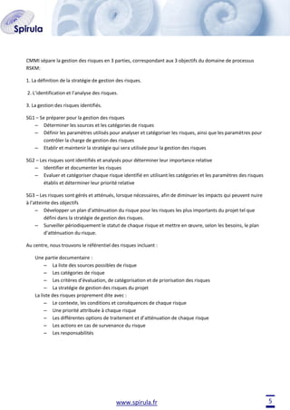 CMMI sépare la gestion des risques en 3 parties, correspondant aux 3 objectifs du domaine de processus
RSKM:
1. La définition de la stratégie de gestion des risques.
2. L’identification et l’analyse des risques.
3. La gestion des risques identifiés.
SG1 – Se préparer pour la gestion des risques
– Déterminer les sources et les catégories de risques
– Définir les paramètres utilisés pour analyser et catégoriser les risques, ainsi que les paramètres pour
contrôler la charge de gestion des risques
– Etablir et maintenir la stratégie qui sera utilisée pour la gestion des risques
SG2 – Les risques sont identifiés et analysés pour déterminer leur importance relative
– Identifier et documenter les risques
– Evaluer et catégoriser chaque risque identifié en utilisant les catégories et les paramètres des risques
établis et déterminer leur priorité relative
SG3 – Les risques sont gérés et atténués, lorsque nécessaires, afin de diminuer les impacts qui peuvent nuire
à l’atteinte des objectifs
– Développer un plan d’atténuation du risque pour les risques les plus importants du projet tel que
défini dans la stratégie de gestion des risques.
– Surveiller périodiquement le statut de chaque risque et mettre en œuvre, selon les besoins, le plan
d’atténuation du risque.
Au centre, nous trouvons le référentiel des risques incluant :
Une partie documentaire :
– La liste des sources possibles de risque
– Les catégories de risque
– Les critères d’évaluation, de catégorisation et de priorisation des risques
– La stratégie de gestion des risques du projet
La liste des risques proprement dite avec :
– Le contexte, les conditions et conséquences de chaque risque
– Une priorité attribuée à chaque risque
– Les différentes options de traitement et d’atténuation de chaque risque
– Les actions en cas de survenance du risque
– Les responsabilités

www.spirula.fr

5

 