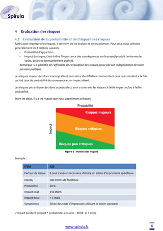 4 Evaluation des risques
4.1 Evaluation de la probabilité et de l’impact des risques
Après avoir répertorié les risques, il convient de les évaluer et de les prioriser. Pour cela, nous utilisons
généralement les 2 critères suivants :
- Probabilité d’apparition
- Impact du risque, c'est-à-dire l’importance des conséquences sur le projet/produit (en terme de
coûts, délais et éventuellement qualité).
Remarque : La garantie de l’efficacité de l’évaluation des risques passe par son indépendance de toute
pression politique.
Les risques majeurs (et donc inacceptables), sont alors identifiables comme étant ceux qui cumulent à la fois
un fort taux de probabilité de survenance et un impact élevé.
Les risques peu critiques (et donc acceptables), sont a contrario les risques à faible impact et/ou à faible
probabilité.
Entre les deux, il y a les risques que nous appellerons critiques

Impact

Probabilité

Figure 3 : matrice des risques

Exemple :
ITEM

R25

Facteur de risque

Il peut s'avérer nécessaire d'écrire un pilote d'imprimante spécifique.

Etendu

500 Points de fonctions

Probabilité

20 %

Impact coût

150 000 €

Impact délai

+ 5 mois

Symptômes

Echec des tests d’impression utilisant le driver standard.

L’impact pondéré (Impact * probabilité) est alors : 30 K€ et 1 mois

www.spirula.fr

6

 