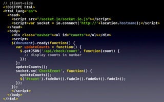 // client-side
<!DOCTYPE html>
<html lang="en">
  <head>
    <script src="/socket.io/socket.io.js"></script>
    <script>var socket = io.connect('http://'+location.hostname);</script>
  </head>
  <body>
    <div class="navbar"><ul id="counts"></ul></div>
    <script>
    $(document).ready(function() {
      var updateCounts = function() {
         $.getJSON('/api/check/count', function(count) {
           // display counts in navbar
         });
      };
      updateCounts();
      socket.on('CheckEvent', function() {
         updateCounts();
         $('#count').fadeOut().fadeIn().fadeOut().fadeIn();
      });
    });
    </script>
  </body>
</html>
 
