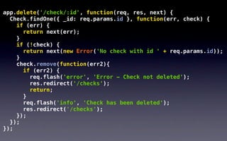 app.delete('/check/:id', function(req, res, next) {
  Check.findOne({ _id: req.params.id }, function(err, check) {
    if (err) {
      return next(err);
    }
    if (!check) {
      return next(new Error('No check with id ' + req.params.id));
    }
    check.remove(function(err2){
      if (err2) {
        req.flash('error', 'Error - Check not deleted');
        res.redirect('/checks');
        return;
      }
      req.flash('info', 'Check has been deleted');
      res.redirect('/checks');
    });
  });
});
 
