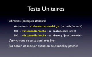 Tests Unitaires
Librairies (presque) standard
    Assertions : visionmedia/should.js   (ou node/assert)

    TDD : visionmedia/mocha (ou caolan/node-unit)
    BDD : visionmedia/mocha (ou mhevery/jasmine-node)

L’asynchrone se teste aussi très bien
Pas besoin de mocker quand on peut monkey-patcher
 