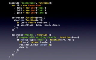 describe('Connection', function(){
  var db = new Connection
    , tobi = new User('tobi')
    , loki = new User('loki')
    , jane = new User('jane');

     beforeEach(function(done){
        db.clear(function(err){
          if (err) return done(err);
          db.save([tobi, loki, jane], done);
        });
     })

     describe('#find()', function(){
        it('respond with matching records', function(done){
           db.find({ type: 'User' }, function(err, res){
             if (err) return done(err);
              res.should.have.length(3);
              done();
           })
        })
     })
})
 