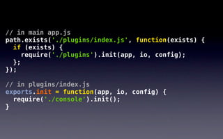 // in main app.js
path.exists('./plugins/index.js', function(exists) {
  if (exists) {
     require('./plugins').init(app, io, config);
  };
});

// in plugins/index.js
exports.init = function(app, io, config) {
  require('./console').init();
}
 