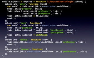 module.exports = exports = function lifecycleEventsPlugin(schema) {
   schema.pre('save', function (next) {
     var model = this.model(this.constructor.modelName);
     model.emit('preSave', this);
     this.isNew ? model.emit('preInsert', this) :
                  model.emit('preUpdate', this);
     this._isNew_internal = this.isNew;
     next();
   });
   schema.post('save', function() {
     var model = this.model(this.constructor.modelName);
     model.emit('postSave', this);
     this._isNew_internal ? model.emit('postInsert', this) :
                            model.emit('postUpdate', this);
     this._isNew_internal = undefined;
   });
   schema.pre('remove', function (next) {
     this.model(this.constructor.modelName).emit('preRemove', this);
     next();
   });
   schema.post('remove', function() {
     this.model(this.constructor.modelName).emit('postRemove', this);
   });
};
 