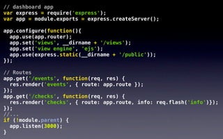 // dashboard app
var express = require('express');
var app = module.exports = express.createServer();

app.configure(function(){
  app.use(app.router);
  app.set('views', __dirname + '/views');
  app.set('view engine', 'ejs');
  app.use(express.static(__dirname + '/public'));
});

// Routes
app.get('/events', function(req, res) {
  res.render('events', { route: app.route });
});
app.get('/checks', function(req, res) {
  res.render('checks', { route: app.route, info: req.flash('info')});
});
//...
if (!module.parent) {
  app.listen(3000);
}
 