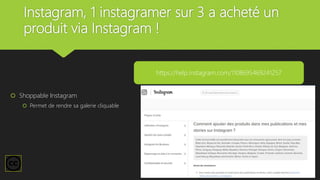 Instagram, 1 instagramer sur 3 a acheté un
produit via Instagram !
 Shoppable Instagram
 Permet de rendre sa galerie cliquable
https://help.instagram.com/1108695469241257
 