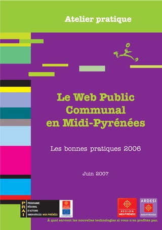 Atelier pratique




  Le Web Public
   Communal
en Midi-Pyrénées

 Les bonnes pratiques 2006


                     Juin 2007




À quoi servent les nouvelles technologies si vous n'en profitez pas.
 