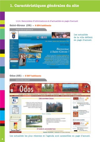 1. Caractéristiques générales du site



         1.4.4. Remontées d’informations et d’actualités en page d’accueile

    Saint-Girons (09) • 6 254 habitants
         www.ville-odos.fr
         www.ville-st-girons.fr


                                                                     Les actualités
                                                                     de la ville défilent
                                                                     en page d’accueil.




    Odos (65) • 3 367 habitants
         www.ville-odos.fr




    Les actualités les plus récentes et l’agenda sont accessibles en page d’accueil.
8
 